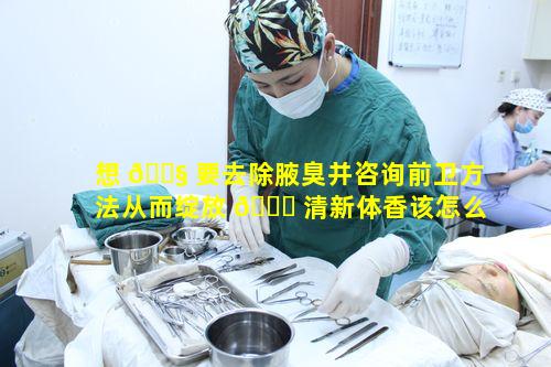 想 🐧 要去除腋臭并咨询前卫方法从而绽放 🐝 清新体香该怎么做
